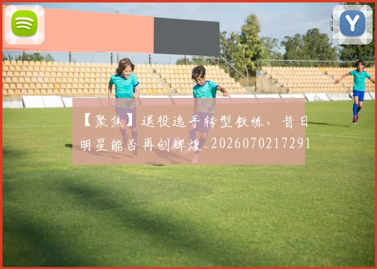 【聚焦】退役选手转型教练，昔日明星能否再创辉煌_20260702172916