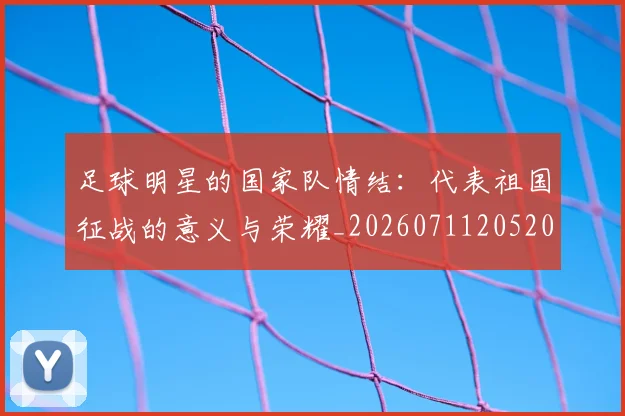 足球明星的国家队情结:代表祖国征战的意义与荣耀_20260711205203