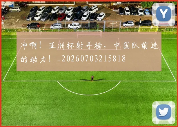 冲啊！亚洲杯射手榜，中国队前进的动力！_20260703215818