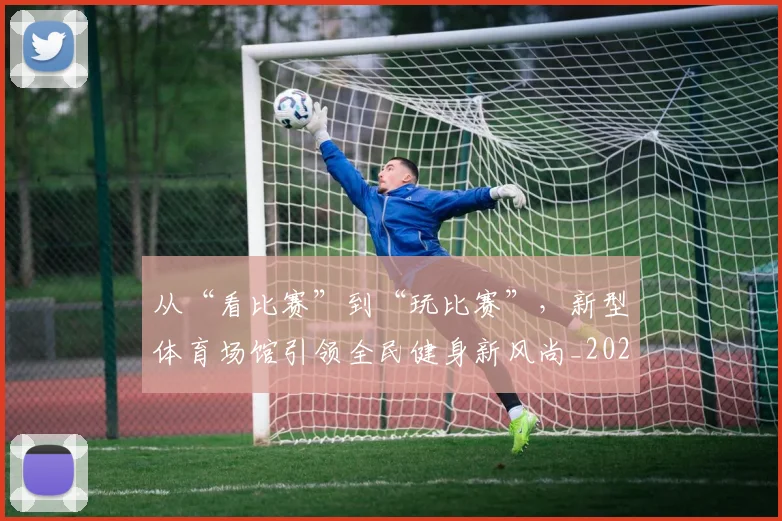 从“看比赛”到“玩比赛”,新型体育场馆引领全民健身新风尚_20260703211733_20260718201719