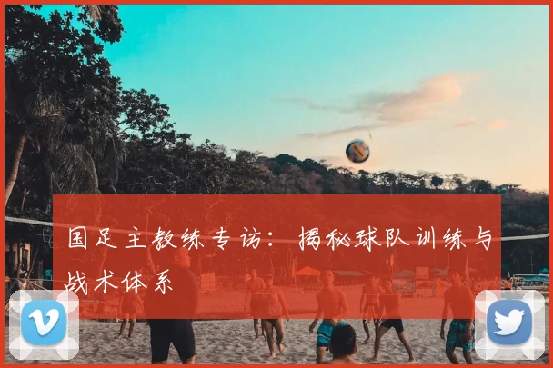 国足主教练专访:揭秘球队训练与战术体系