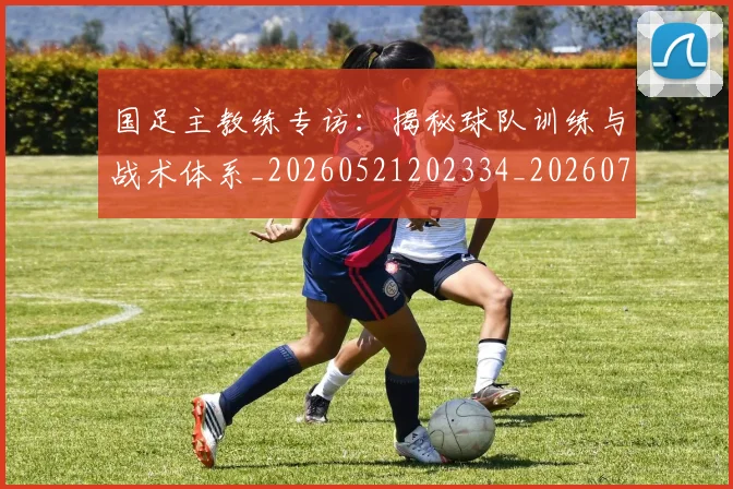 国足主教练专访:揭秘球队训练与战术体系_20260521202334_20260703223139