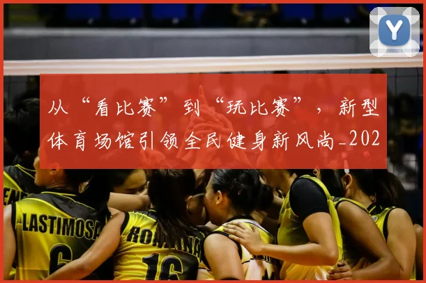 从“看比赛”到“玩比赛”，新型体育场馆引领全民健身新风尚_20260703211733_20260718201719