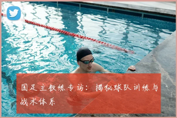国足主教练专访：揭秘球队训练与战术体系