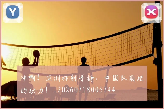 冲啊!亚洲杯射手榜,中国队前进的动力!_20260718005744