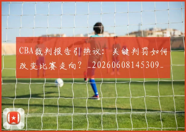 CBA裁判报告引热议:关键判罚如何改变比赛走向?_20260608145309_20260702164332